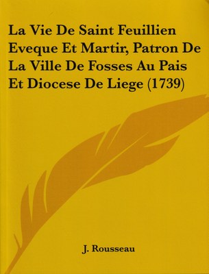 La Vie De Saint Feuillien Eveque Et Martir, Patron De La Ville De Fosses Au Pais Et Diocese De Liege (1739)
